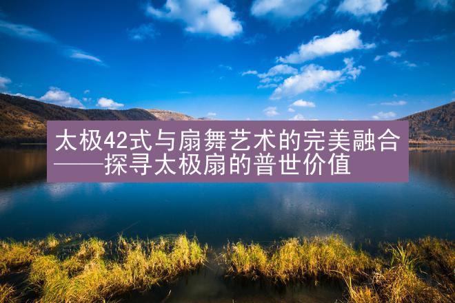 太极42式与扇舞艺术的完美融合——探寻太极扇的普世价值