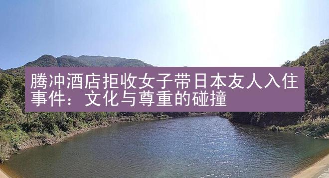 腾冲酒店拒收女子带日本友人入住事件：文化与尊重的碰撞