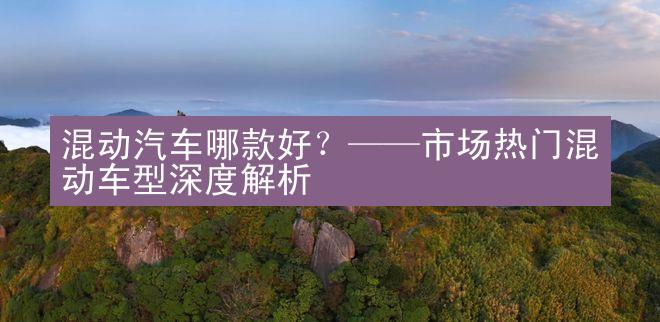 混动汽车哪款好？——市场热门混动车型深度解析