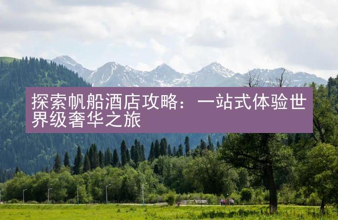 探索帆船酒店攻略：一站式体验世界级奢华之旅