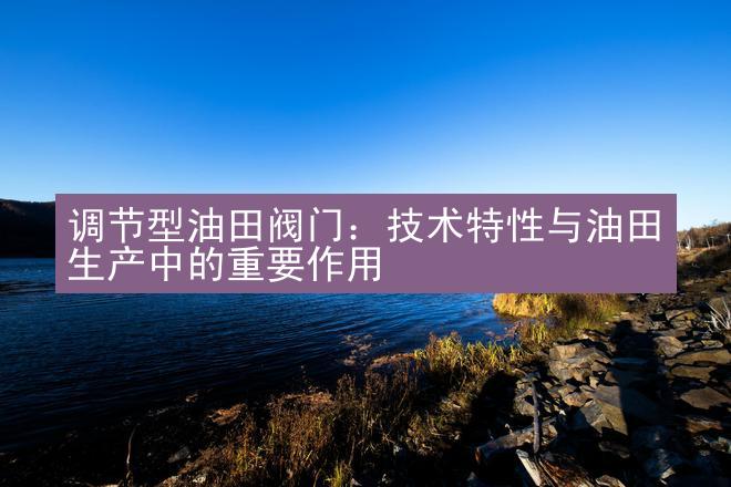 调节型油田阀门：技术特性与油田生产中的重要作用